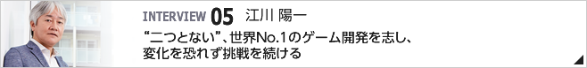05. "二つとない"、世界No.1のゲーム開発を志し、変化を恐れず挑戦を続ける /取締役専務執行役員 /江川 陽一